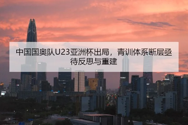 中国国奥队U23亚洲杯出局，青训体系断层亟待反思与重建