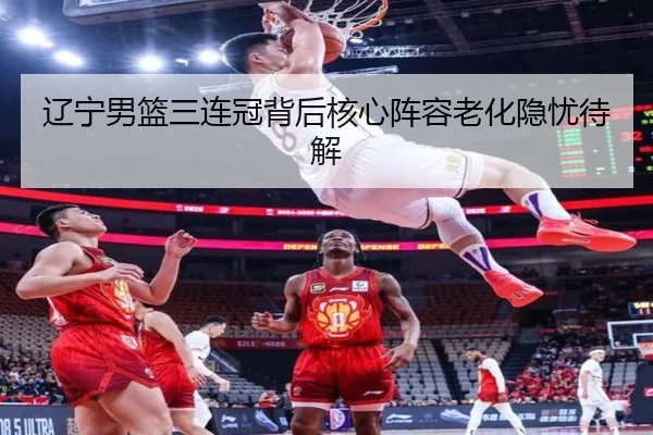 辽宁男篮三连冠背后核心阵容老化隐忧待解