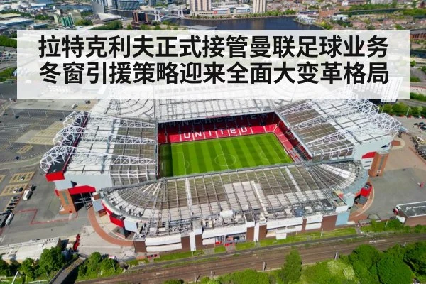 拉特克利夫正式接管曼联足球业务冬窗引援策略迎来全面大变革格局