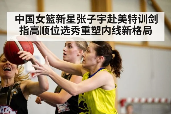 中国女篮新星张子宇赴美特训剑指高顺位选秀重塑内线新格局