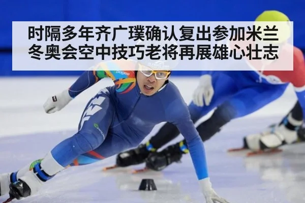 时隔多年齐广璞确认复出参加米兰冬奥会空中技巧老将再展雄心壮志