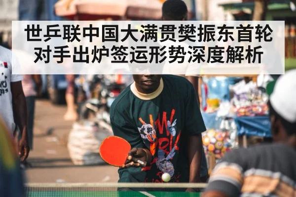 世乒联中国大满贯樊振东首轮对手出炉签运形势深度解析