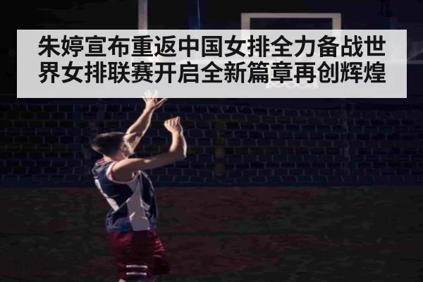 朱婷宣布重返中国女排全力备战世界女排联赛开启全新篇章再创辉煌